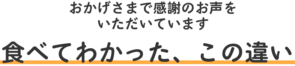 おかげさまで感謝のお声をいただいております　食べてわかった、この違い